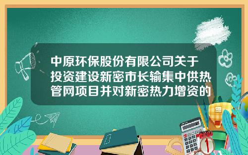 中原环保股份有限公司关于投资建设新密市长输集中供热管网项目并对新密热力增资的公告-中原环保新密热力公司统筹交多少