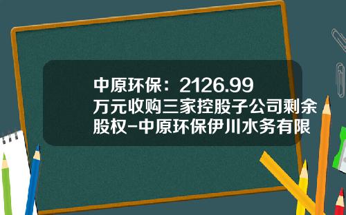 中原环保：2126.99万元收购三家控股子公司剩余股权-中原环保伊川水务有限公司