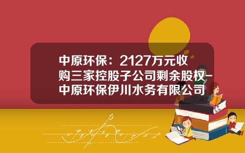中原环保：2127万元收购三家控股子公司剩余股权-中原环保伊川水务有限公司