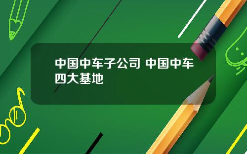 中国中车子公司 中国中车四大基地