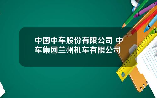 中国中车股份有限公司 中车集团兰州机车有限公司