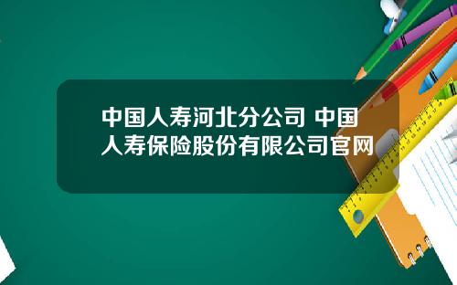 中国人寿河北分公司 中国人寿保险股份有限公司官网