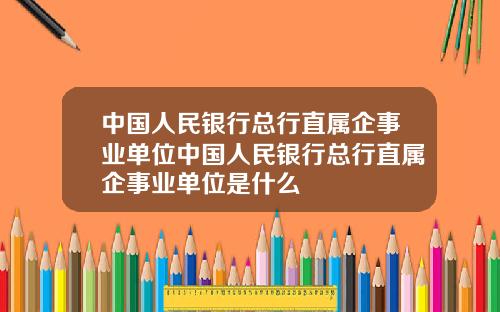 中国人民银行总行直属企事业单位中国人民银行总行直属企事业单位是什么
