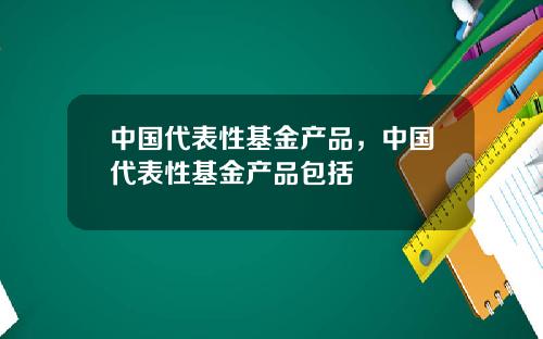 中国代表性基金产品，中国代表性基金产品包括