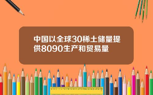 中国以全球30稀土储量提供8090生产和贸易量