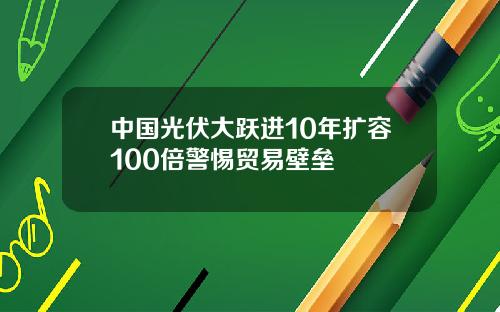 中国光伏大跃进10年扩容100倍警惕贸易壁垒