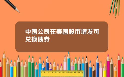 中国公司在美国股市增发可兑换债券