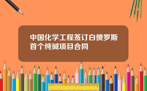 中国化学工程签订白俄罗斯首个纯碱项目合同