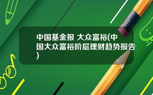 中国基金报 大众富裕(中国大众富裕阶层理财趋势报告)