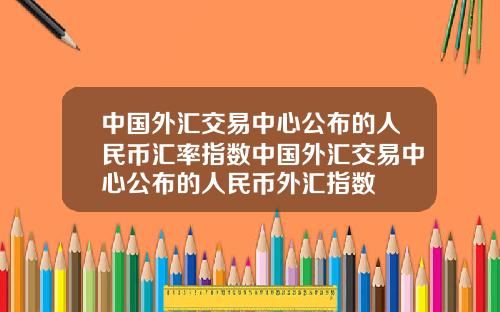 中国外汇交易中心公布的人民币汇率指数中国外汇交易中心公布的人民币外汇指数