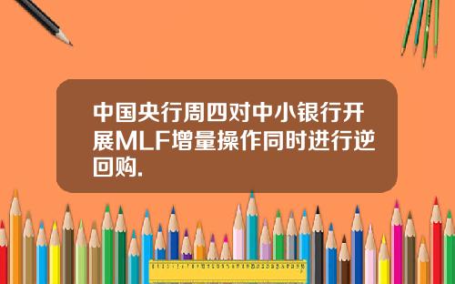 中国央行周四对中小银行开展MLF增量操作同时进行逆回购.