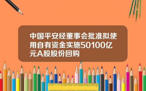 中国平安经董事会批准拟使用自有资金实施50100亿元A股股份回购