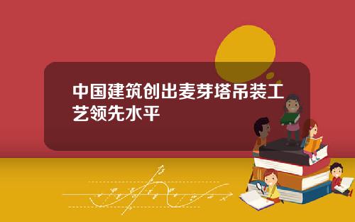 中国建筑创出麦芽塔吊装工艺领先水平