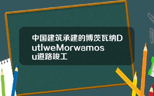 中国建筑承建的博茨瓦纳DutlweMorwamosu道路竣工