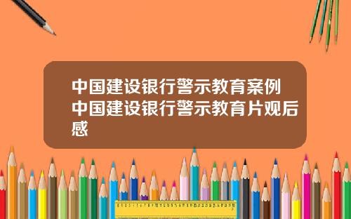 中国建设银行警示教育案例中国建设银行警示教育片观后感