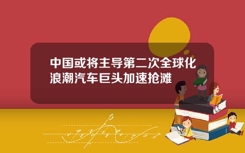 中国或将主导第二次全球化浪潮汽车巨头加速抢滩