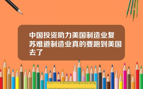 中国投资助力美国制造业复苏难道制造业真的要跑到美国去了
