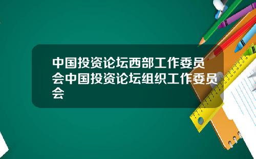 中国投资论坛西部工作委员会中国投资论坛组织工作委员会