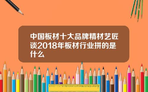 中国板材十大品牌精材艺匠谈2018年板材行业拼的是什么