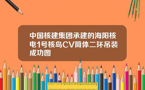 中国核建集团承建的海阳核电1号核岛CV筒体二环吊装成功图