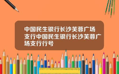 中国民生银行长沙芙蓉广场支行中国民生银行长沙芙蓉广场支行行号