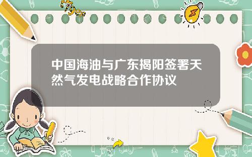 中国海油与广东揭阳签署天然气发电战略合作协议