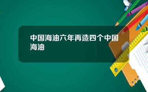 中国海油六年再造四个中国海油