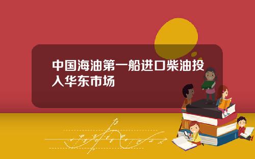 中国海油第一船进口柴油投入华东市场