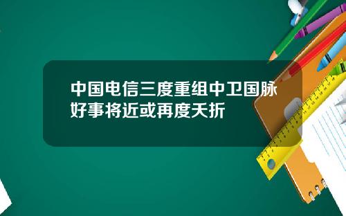 中国电信三度重组中卫国脉好事将近或再度夭折