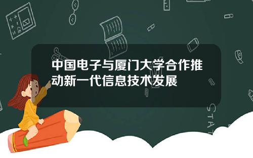 中国电子与厦门大学合作推动新一代信息技术发展