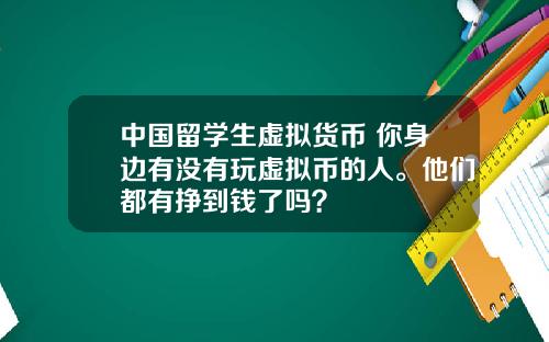 中国留学生虚拟货币 你身边有没有玩虚拟币的人。他们都有挣到钱了吗？