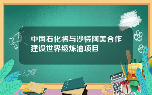 中国石化将与沙特阿美合作建设世界级炼油项目
