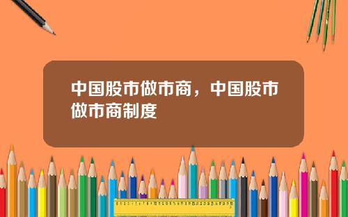 中国股市做市商，中国股市做市商制度
