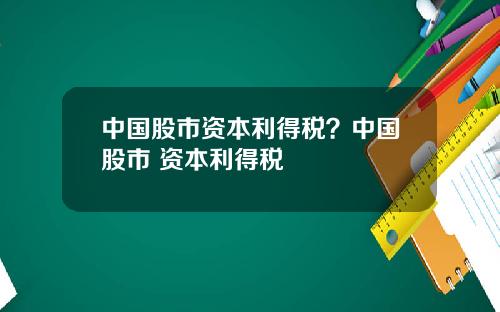 中国股市资本利得税？中国股市 资本利得税