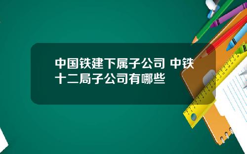 中国铁建下属子公司 中铁十二局子公司有哪些