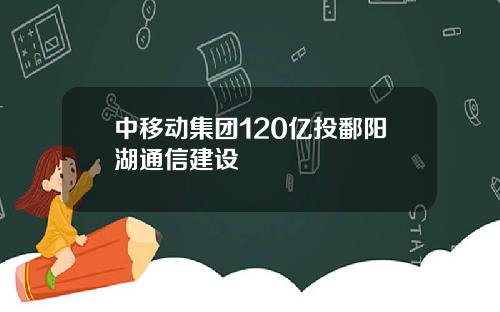 中移动集团120亿投鄱阳湖通信建设