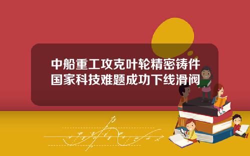 中船重工攻克叶轮精密铸件国家科技难题成功下线滑阀