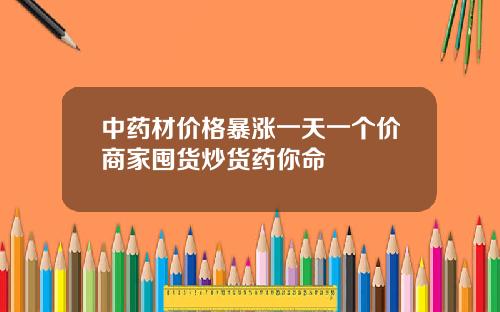中药材价格暴涨一天一个价商家囤货炒货药你命