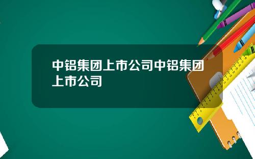 中铝集团上市公司中铝集团上市公司