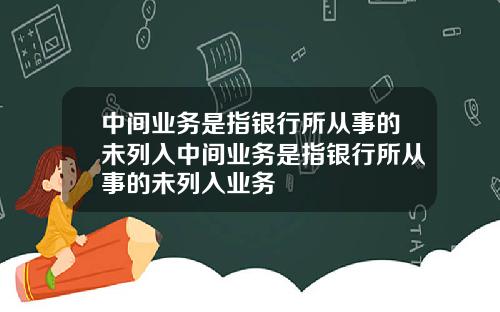 中间业务是指银行所从事的未列入中间业务是指银行所从事的未列入业务