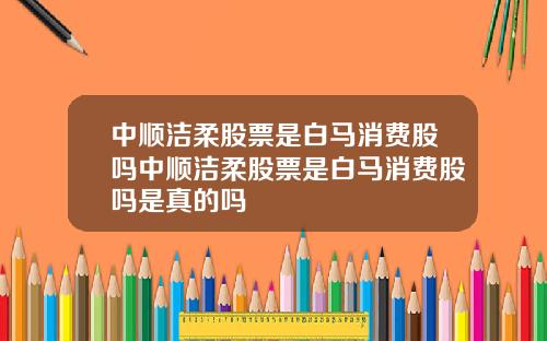 中顺洁柔股票是白马消费股吗中顺洁柔股票是白马消费股吗是真的吗