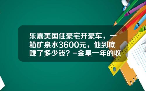 乐嘉美国住豪宅开豪车，一箱矿泉水3600元，他到底赚了多少钱？-金星一年的收入是多少【新闻】.