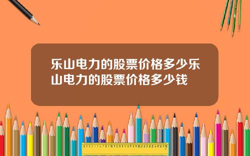 乐山电力的股票价格多少乐山电力的股票价格多少钱