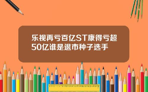 乐视再亏百亿ST康得亏超50亿谁是退市种子选手