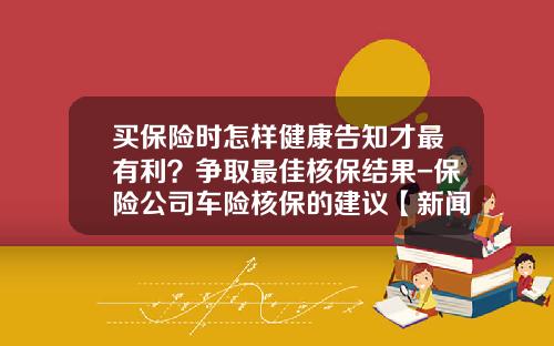 买保险时怎样健康告知才最有利？争取最佳核保结果-保险公司车险核保的建议【新闻】.
