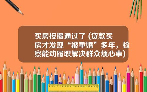 买房按揭通过了 (贷款买房才发现“被重婚”多年，检察能动履职解决群众烦心事)