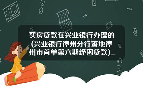 买房贷款在兴业银行办理的 (兴业银行漳州分行落地漳州市首单第六期纾困贷款)_1