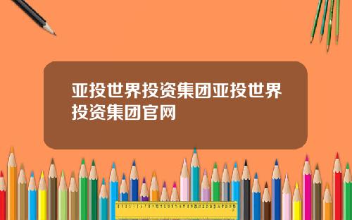 亚投世界投资集团亚投世界投资集团官网