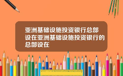 亚洲基础设施投资银行总部设在亚洲基础设施投资银行的总部设在