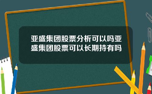 亚盛集团股票分析可以吗亚盛集团股票可以长期持有吗